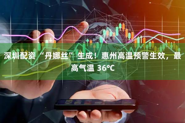 深圳配资 “丹娜丝” 生成！惠州高温预警生效，最高气温 36℃