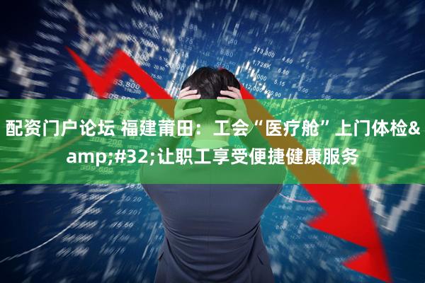 配资门户论坛 福建莆田：工会“医疗舱”上门体检&#32;让职工享受便捷健康服务