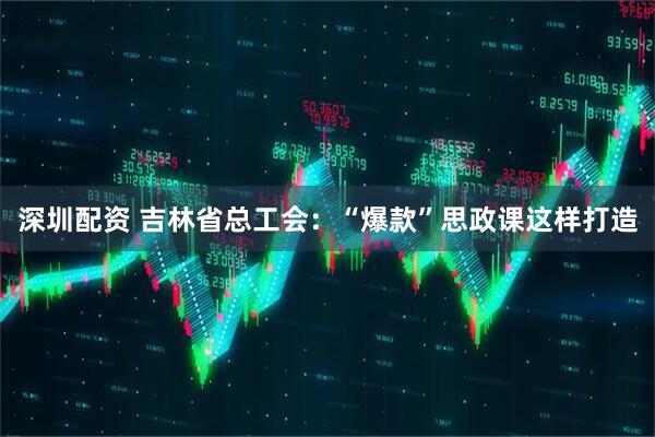 深圳配资 吉林省总工会：“爆款”思政课这样打造