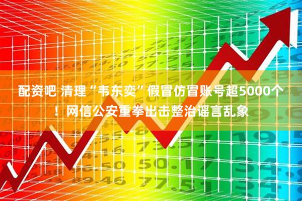 配资吧 清理“韦东奕”假冒仿冒账号超5000个！网信公安重拳出击整治谣言乱象