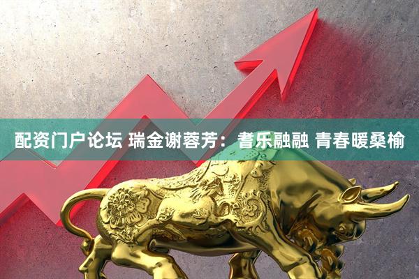 配资门户论坛 瑞金谢蓉芳：耆乐融融 青春暖桑榆