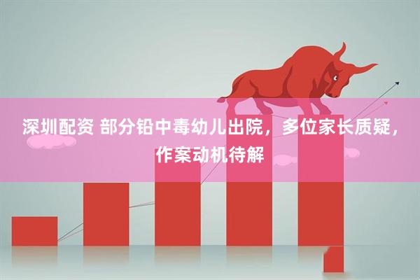 深圳配资 部分铅中毒幼儿出院，多位家长质疑，作案动机待解