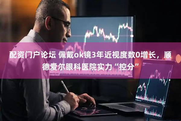 配资门户论坛 佩戴ok镜3年近视度数0增长，顺德爱尔眼科医院实力“控分”