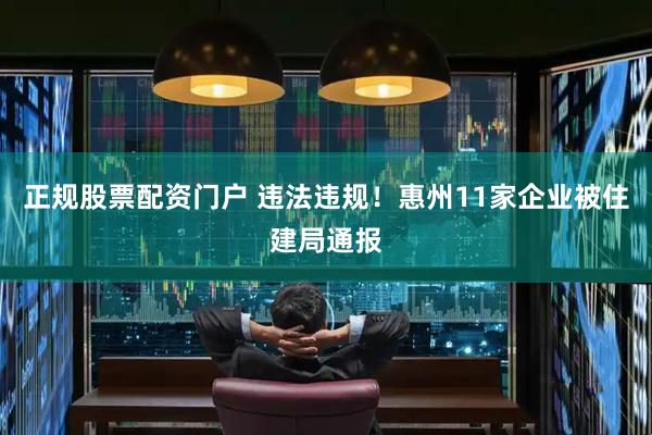 正规股票配资门户 违法违规！惠州11家企业被住建局通报