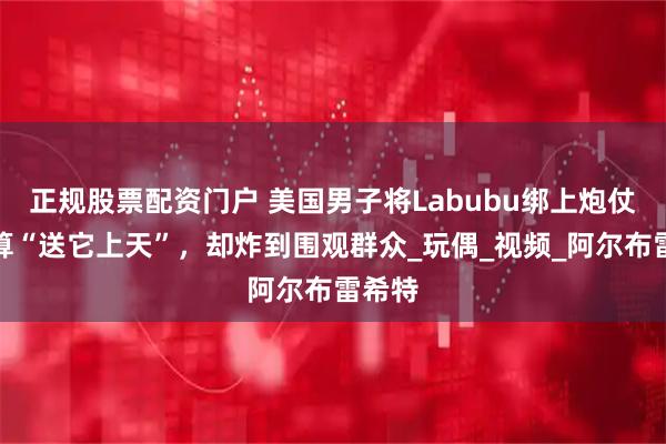 正规股票配资门户 美国男子将Labubu绑上炮仗，打算“送它上天”，却炸到围观群众_玩偶_视频_阿尔布雷希特