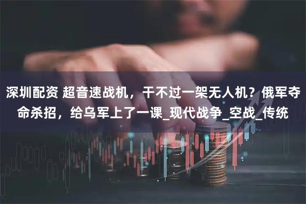 深圳配资 超音速战机，干不过一架无人机？俄军夺命杀招，给乌军上了一课_现代战争_空战_传统