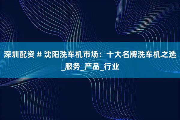 深圳配资 # 沈阳洗车机市场：十大名牌洗车机之选_服务_产品_行业