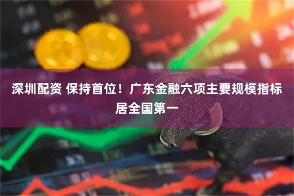 深圳配资 保持首位！广东金融六项主要规模指标居全国第一
