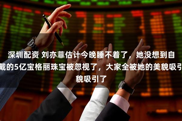 深圳配资 刘亦菲估计今晚睡不着了，她没想到自己戴的5亿宝格丽珠宝被忽视了，大家全被她的美貌吸引了