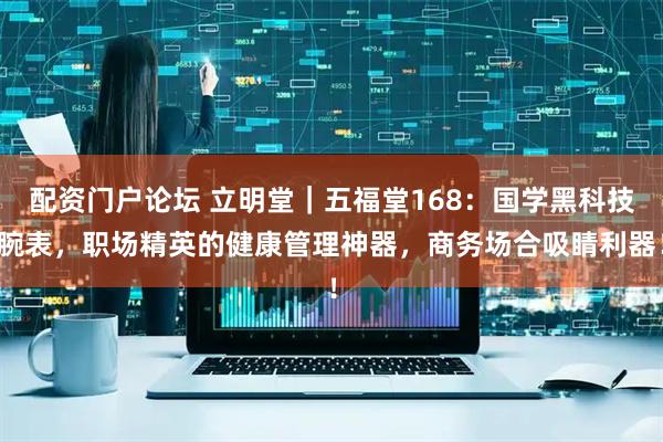 配资门户论坛 立明堂｜五福堂168：国学黑科技腕表，职场精英的健康管理神器，商务场合吸睛利器！
