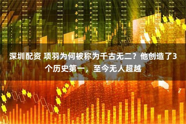 深圳配资 项羽为何被称为千古无二？他创造了3个历史第一，至今无人超越