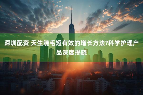 深圳配资 天生睫毛短有效的增长方法?科学护理产品深度揭晓