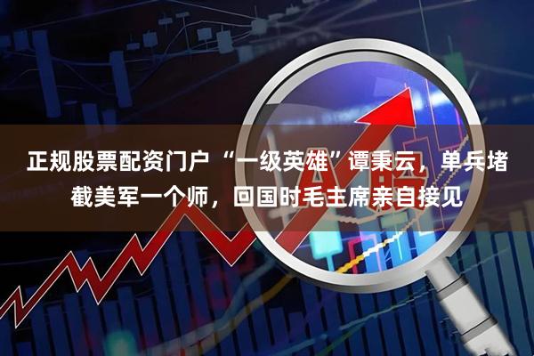 正规股票配资门户 “一级英雄”谭秉云，单兵堵截美军一个师，回国时毛主席亲自接见