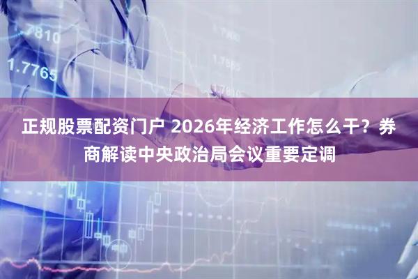 正规股票配资门户 2026年经济工作怎么干？券商解读中央政治局会议重要定调