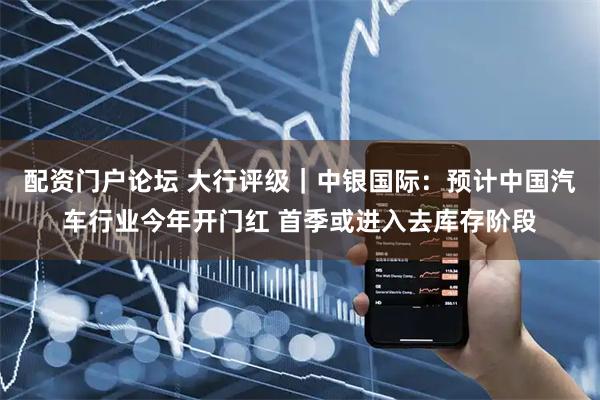 配资门户论坛 大行评级｜中银国际：预计中国汽车行业今年开门红 首季或进入去库存阶段