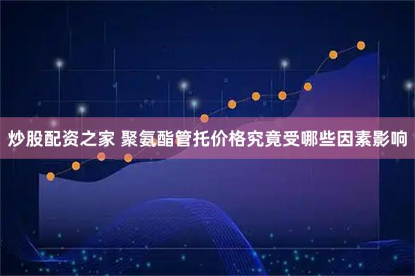 炒股配资之家 聚氨酯管托价格究竟受哪些因素影响
