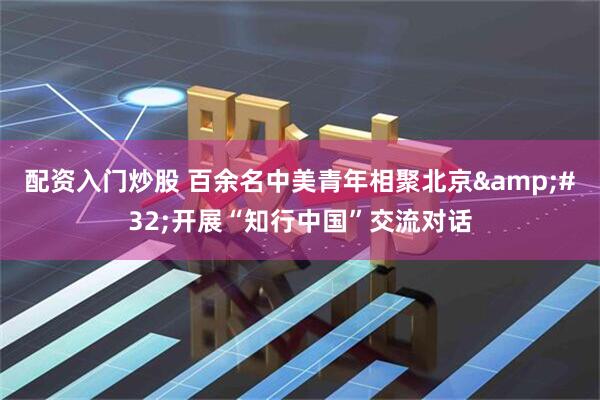 配资入门炒股 百余名中美青年相聚北京 开展“知行中国”交流对话